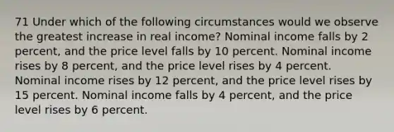 71 Under which of the following circumstances would we observe the greatest increase in real income? Nominal income falls by 2 percent, and the price level falls by 10 percent. Nominal income rises by 8 percent, and the price level rises by 4 percent. Nominal income rises by 12 percent, and the price level rises by 15 percent. Nominal income falls by 4 percent, and the price level rises by 6 percent.