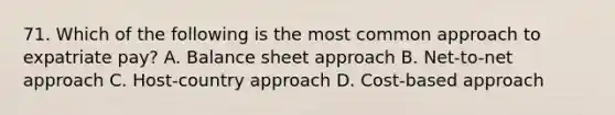 71. Which of the following is the most common approach to expatriate pay? A. Balance sheet approach B. Net-to-net approach C. Host-country approach D. Cost-based approach