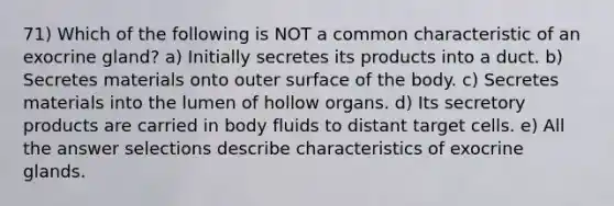 71) Which of the following is NOT a common characteristic of an exocrine gland? a) Initially secretes its products into a duct. b) Secretes materials onto outer surface of the body. c) Secretes materials into the lumen of hollow organs. d) Its secretory products are carried in body fluids to distant target cells. e) All the answer selections describe characteristics of exocrine glands.