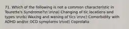 71. Which of the following is not a common characteristic in Tourette's Syndrome?n nna) Changing of tic locations and types nnb) Waxing and waning of tics nnc) Comorbidity with ADHD and/or OCD symptoms nnd) Coprolalia