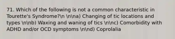 71. Which of the following is not a common characteristic in Tourette's Syndrome?n nna) Changing of tic locations and types nnb) Waxing and waning of tics nnc) Comorbidity with ADHD and/or OCD symptoms nnd) Coprolalia