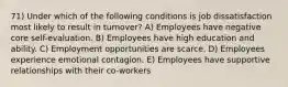 71) Under which of the following conditions is job dissatisfaction most likely to result in turnover? A) Employees have negative core self-evaluation. B) Employees have high education and ability. C) Employment opportunities are scarce. D) Employees experience emotional contagion. E) Employees have supportive relationships with their co-workers