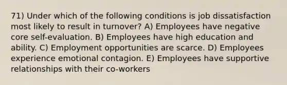 71) Under which of the following conditions is <a href='https://www.questionai.com/knowledge/kyqloy1gFE-job-dissatisfaction' class='anchor-knowledge'>job dissatisfaction</a> most likely to result in turnover? A) Employees have negative core self-evaluation. B) Employees have high education and ability. C) Employment opportunities are scarce. D) Employees experience emotional contagion. E) Employees have supportive relationships with their co-workers