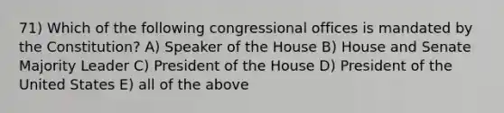 71) Which of the following congressional offices is mandated by the Constitution? A) Speaker of the House B) House and Senate Majority Leader C) President of the House D) President of the United States E) all of the above