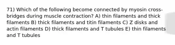 71) Which of the following become connected by myosin cross-bridges during <a href='https://www.questionai.com/knowledge/k0LBwLeEer-muscle-contraction' class='anchor-knowledge'>muscle contraction</a>? A) thin filaments and thick filaments B) thick filaments and titin filaments C) Z disks and actin filaments D) thick filaments and T tubules E) thin filaments and T tubules