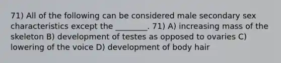 71) All of the following can be considered male secondary sex characteristics except the ________. 71) A) increasing mass of the skeleton B) development of testes as opposed to ovaries C) lowering of the voice D) development of body hair