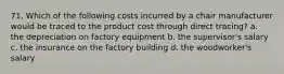 71. Which of the following costs incurred by a chair manufacturer would be traced to the product cost through direct tracing? a. the depreciation on factory equipment b. the supervisor's salary c. the insurance on the factory building d. the woodworker's salary