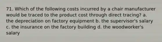 71. Which of the following costs incurred by a chair manufacturer would be traced to the product cost through direct tracing? a. the depreciation on factory equipment b. the supervisor's salary c. the insurance on the factory building d. the woodworker's salary