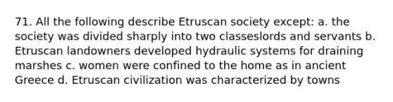 71. All the following describe Etruscan society except: a. the society was divided sharply into two classeslords and servants b. Etruscan landowners developed hydraulic systems for draining marshes c. women were confined to the home as in ancient Greece d. Etruscan civilization was characterized by towns