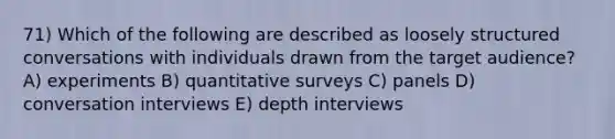 71) Which of the following are described as loosely structured conversations with individuals drawn from the target audience? A) experiments B) quantitative surveys C) panels D) conversation interviews E) depth interviews