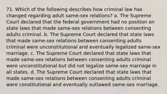 71. Which of the following describes how criminal law has changed regarding adult same-sex relations? a. The Supreme Court declared that the federal government had no position on state laws that made same-sex relations between consenting adults criminal. b. The Supreme Court declared that state laws that made same-sex relations between consenting adults criminal were unconstitutional and eventually legalized same-sex marriage. c. The Supreme Court declared that state laws that made same-sex relations between consenting adults criminal were unconstitutional but did not legalize same-sex marriage in all states. d. The Supreme Court declared that state laws that made same-sex relations between consenting adults criminal were constitutional and eventually outlawed same-sex marriage.