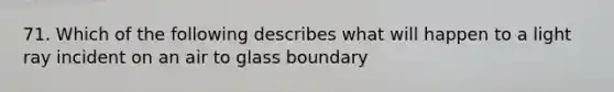 71. Which of the following describes what will happen to a light ray incident on an air to glass boundary