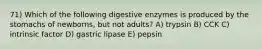 71) Which of the following digestive enzymes is produced by the stomachs of newborns, but not adults? A) trypsin B) CCK C) intrinsic factor D) gastric lipase E) pepsin