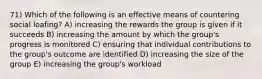 71) Which of the following is an effective means of countering social loafing? A) increasing the rewards the group is given if it succeeds B) increasing the amount by which the group's progress is monitored C) ensuring that individual contributions to the group's outcome are identified D) increasing the size of the group E) increasing the group's workload