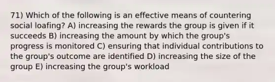 71) Which of the following is an effective means of countering social loafing? A) increasing the rewards the group is given if it succeeds B) increasing the amount by which the group's progress is monitored C) ensuring that individual contributions to the group's outcome are identified D) increasing the size of the group E) increasing the group's workload