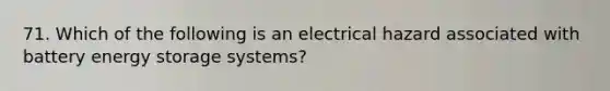 71. Which of the following is an electrical hazard associated with battery energy storage systems?