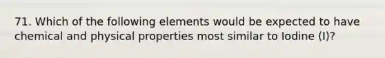 71. Which of the following elements would be expected to have chemical and physical properties most similar to Iodine (I)?