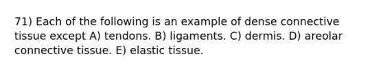 71) Each of the following is an example of dense connective tissue except A) tendons. B) ligaments. C) dermis. D) areolar connective tissue. E) elastic tissue.