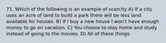 71. Which of the following is an example of scarcity A) If a city uses an acre of land to build a park there will be less land available for houses. B) If I buy a new house I won't have enough money to go on vacation. C) You choose to stay home and study instead of going to the movies. D) All of these things.