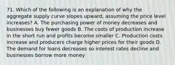 71. Which of the following is an explanation of why the aggregate supply curve slopes upward, assuming the price level increases? A. The purchasing power of money decreases and businesses buy fewer goods B. The costs of production increase in the short run and profits become smaller C. Production costs increase and producers charge higher prices for their goods D. The demand for loans decreases so interest rates decline and businesses borrow more money