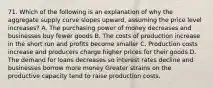 71. Which of the following is an explanation of why the aggregate supply curve slopes upward, assuming the price level increases? A. The purchasing power of money decreases and businesses buy fewer goods B. The costs of production increase in the short run and profits become smaller C. Production costs increase and producers charge higher prices for their goods D. The demand for loans decreases so interest rates decline and businesses borrow more money Greater strains on the productive capacity tend to raise production costs.