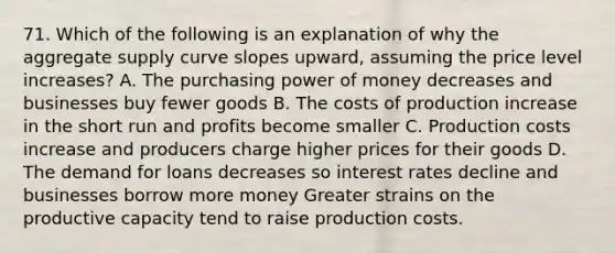 71. Which of the following is an explanation of why the aggregate supply curve slopes upward, assuming the price level increases? A. The purchasing power of money decreases and businesses buy fewer goods B. The costs of production increase in the short run and profits become smaller C. Production costs increase and producers charge higher prices for their goods D. The demand for loans decreases so interest rates decline and businesses borrow more money Greater strains on the productive capacity tend to raise production costs.