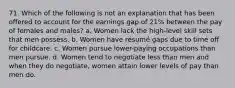 71. Which of the following is not an explanation that has been offered to account for the earnings gap of 21% between the pay of females and males? a. Women lack the high-level skill sets that men possess. b. Women have résumé gaps due to time off for childcare. c. Women pursue lower-paying occupations than men pursue. d. Women tend to negotiate less than men and when they do negotiate, women attain lower levels of pay than men do.