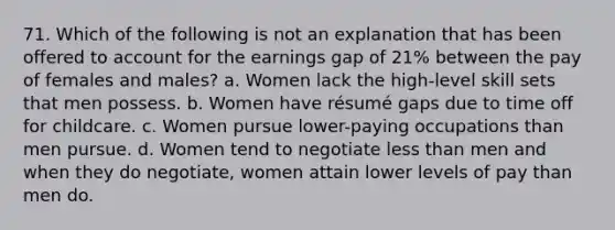 71. Which of the following is not an explanation that has been offered to account for the earnings gap of 21% between the pay of females and males? a. Women lack the high-level skill sets that men possess. b. Women have résumé gaps due to time off for childcare. c. Women pursue lower-paying occupations than men pursue. d. Women tend to negotiate less than men and when they do negotiate, women attain lower levels of pay than men do.