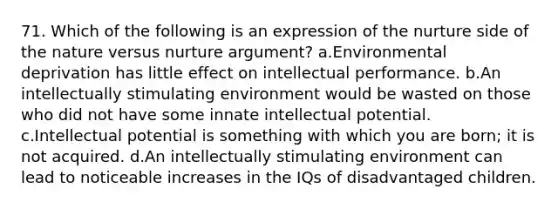 71. Which of the following is an expression of the nurture side of the nature versus nurture argument? a.Environmental deprivation has little effect on intellectual performance. b.An intellectually stimulating environment would be wasted on those who did not have some innate intellectual potential. c.Intellectual potential is something with which you are born; it is not acquired. d.An intellectually stimulating environment can lead to noticeable increases in the IQs of disadvantaged children.