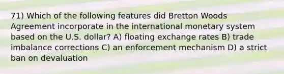 71) Which of the following features did Bretton Woods Agreement incorporate in the international monetary system based on the U.S. dollar? A) floating exchange rates B) trade imbalance corrections C) an enforcement mechanism D) a strict ban on devaluation