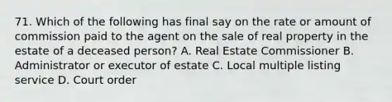 71. Which of the following has final say on the rate or amount of commission paid to the agent on the sale of real property in the estate of a deceased person? A. Real Estate Commissioner B. Administrator or executor of estate C. Local multiple listing service D. Court order