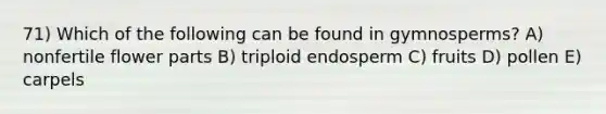 71) Which of the following can be found in gymnosperms? A) nonfertile flower parts B) triploid endosperm C) fruits D) pollen E) carpels