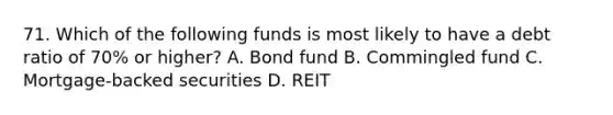 71. Which of the following funds is most likely to have a debt ratio of 70% or higher? A. Bond fund B. Commingled fund C. Mortgage-backed securities D. REIT