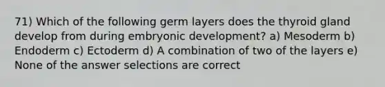 71) Which of the following germ layers does the thyroid gland develop from during embryonic development? a) Mesoderm b) Endoderm c) Ectoderm d) A combination of two of the layers e) None of the answer selections are correct