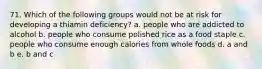 71. Which of the following groups would not be at risk for developing a thiamin deficiency? a. people who are addicted to alcohol b. people who consume polished rice as a food staple c. people who consume enough calories from whole foods d. a and b e. b and c