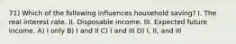 71) Which of the following influences household saving? I. The real interest rate. II. Disposable income. III. Expected future income. A) I only B) I and II C) I and III D) I, II, and III