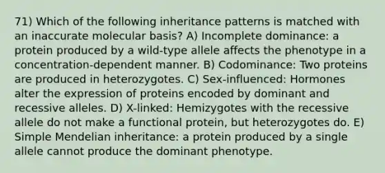 71) Which of the following inheritance patterns is matched with an inaccurate molecular basis? A) Incomplete dominance: a protein produced by a wild-type allele affects the phenotype in a concentration-dependent manner. B) Codominance: Two proteins are produced in heterozygotes. C) Sex-influenced: Hormones alter the expression of proteins encoded by dominant and recessive alleles. D) X-linked: Hemizygotes with the recessive allele do not make a functional protein, but heterozygotes do. E) Simple Mendelian inheritance: a protein produced by a single allele cannot produce the dominant phenotype.