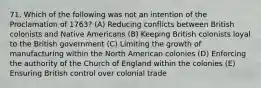 71. Which of the following was not an intention of the Proclamation of 1763? (A) Reducing conflicts between British colonists and Native Americans (B) Keeping British colonists loyal to the British government (C) Limiting the growth of manufacturing within the North American colonies (D) Enforcing the authority of the Church of England within the colonies (E) Ensuring British control over colonial trade