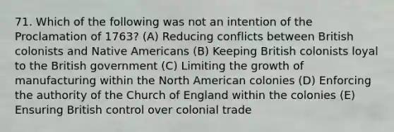 71. Which of the following was not an intention of the Proclamation of 1763? (A) Reducing conflicts between British colonists and Native Americans (B) Keeping British colonists loyal to the British government (C) Limiting the growth of manufacturing within the North American colonies (D) Enforcing the authority of the Church of England within the colonies (E) Ensuring British control over colonial trade