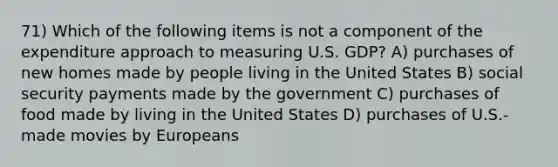 71) Which of the following items is not a component of the expenditure approach to measuring U.S. GDP? A) purchases of new homes made by people living in the United States B) social security payments made by the government C) purchases of food made by living in the United States D) purchases of U.S.-made movies by Europeans