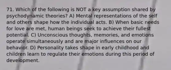 71. Which of the following is NOT a key assumption shared by psychodynamic theories? A) Mental representations of the self and others shape how the individual acts. B) When basic needs for love are met, human beings seek to achieve their fullest potential. C) Unconscious thoughts, memories, and emotions operate simultaneously and are major influences on our behavior. D) Personality takes shape in early childhood and children learn to regulate their emotions during this period of development.