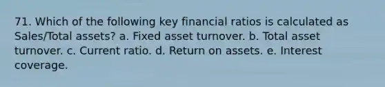 71. Which of the following key financial ratios is calculated as Sales/Total assets? a. Fixed asset turnover. b. Total asset turnover. c. Current ratio. d. Return on assets. e. Interest coverage.