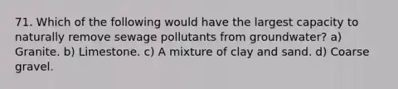 71. Which of the following would have the largest capacity to naturally remove sewage pollutants from groundwater? a) Granite. b) Limestone. c) A mixture of clay and sand. d) Coarse gravel.