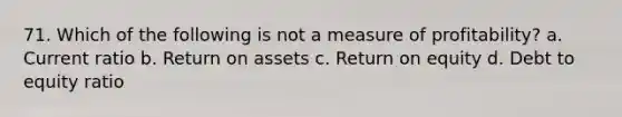 71. Which of the following is not a measure of profitability? a. Current ratio b. Return on assets c. Return on equity d. Debt to equity ratio