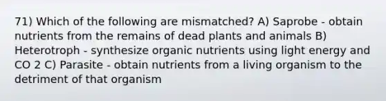 71) Which of the following are mismatched? A) Saprobe - obtain nutrients from the remains of dead plants and animals B) Heterotroph - synthesize organic nutrients using light energy and CO 2 C) Parasite - obtain nutrients from a living organism to the detriment of that organism