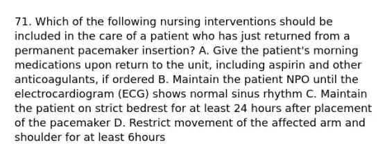 71. Which of the following nursing interventions should be included in the care of a patient who has just returned from a permanent pacemaker insertion? A. Give the patient's morning medications upon return to the unit, including aspirin and other anticoagulants, if ordered B. Maintain the patient NPO until the electrocardiogram (ECG) shows normal sinus rhythm C. Maintain the patient on strict bedrest for at least 24 hours after placement of the pacemaker D. Restrict movement of the affected arm and shoulder for at least 6hours