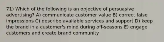 71) Which of the following is an objective of persuasive advertising? A) communicate customer value B) correct false impressions C) describe available services and support D) keep the brand in a customer's mind during off-seasons E) engage customers and create brand community