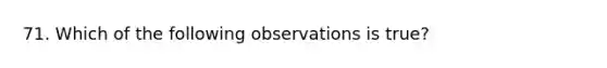 71. Which of the following observations is true?