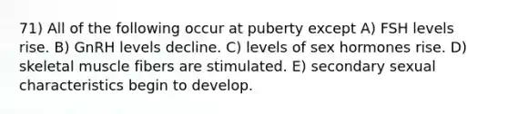 71) All of the following occur at puberty except A) FSH levels rise. B) GnRH levels decline. C) levels of sex hormones rise. D) skeletal muscle fibers are stimulated. E) secondary sexual characteristics begin to develop.