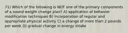 71) Which of the following is NOT one of the primary components of a sound weight change plan? A) application of behavior modification techniques B) incorporation of regular and appropriate physical activity C) a change of more than 2 pounds per week D) gradual change in energy intake